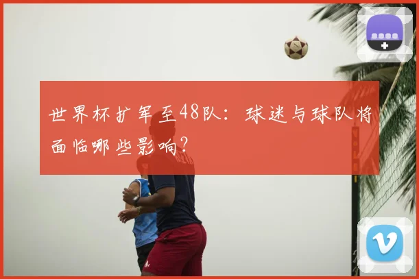 世界杯扩军至48队：球迷与球队将面临哪些影响？