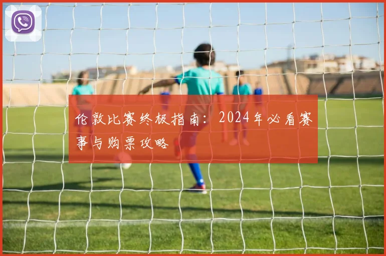 伦敦比赛终极指南:2024年必看赛事与购票攻略
